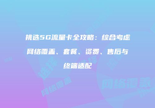 挑选5G流量卡全攻略：综合考虑网络覆盖、套餐、资费、售后与终端适配