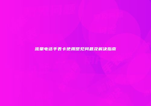 流量电话手表卡使用常见问题及解决指南