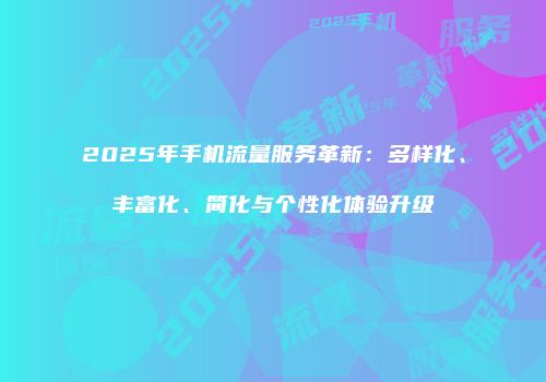 2025年手机流量服务革新:多样化、丰富化、简化与个性化体验升级