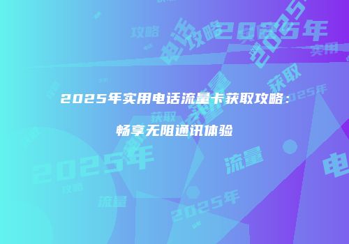 2025年实用电话流量卡获取攻略:畅享无阻通讯体验