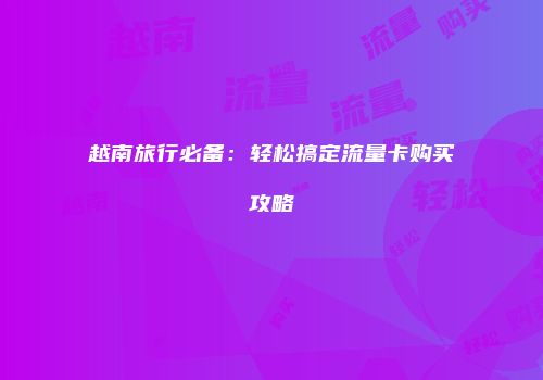 越南旅行必备:轻松搞定流量卡购买攻略