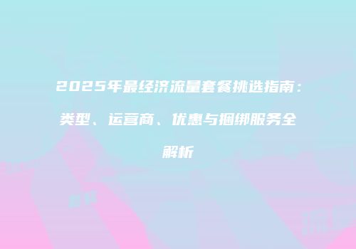 2025年最经济流量套餐挑选指南：类型、运营商、优惠与捆绑服务全解析