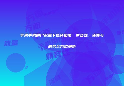 苹果手机用户流量卡选择指南：兼容性、资费与服务全方位解析