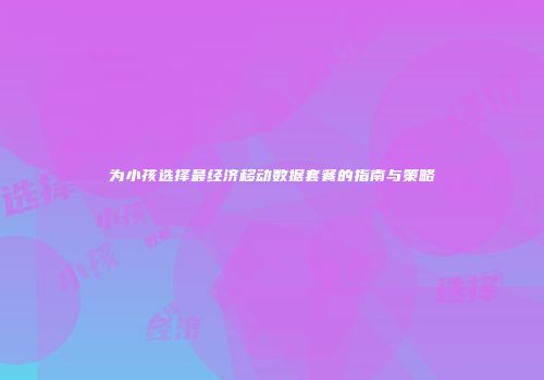 为小孩选择最经济移动数据套餐的指南与策略
