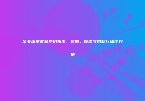 宝卡流量套餐停用指南:客服、在线与营业厅操作方法