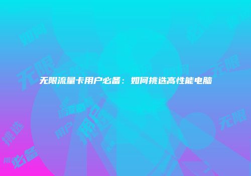 无限流量卡用户必备:如何挑选高性能电脑