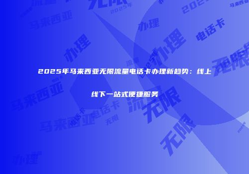2025年马来西亚无限流量电话卡办理新趋势:线上线下一站式便捷服务