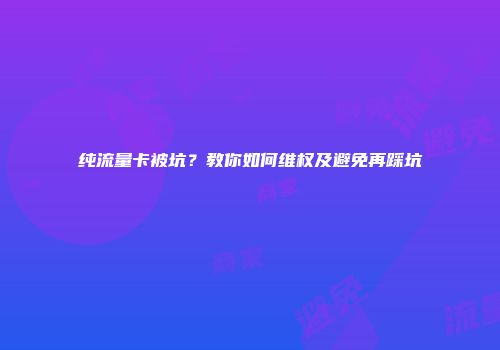 纯流量卡被坑？教你如何维权及避免再踩坑