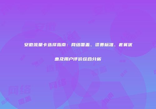 安徽流量卡选择指南:网络覆盖、资费标准、套餐优惠及用户评价综合分析
