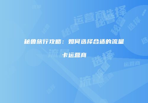 秘鲁旅行攻略:如何选择合适的流量卡运营商