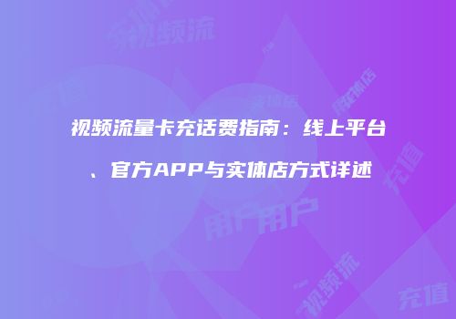 视频流量卡充话费指南：线上平台、官方APP与实体店方式详述