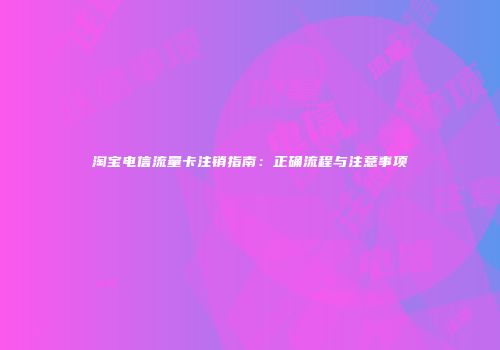 淘宝电信流量卡注销指南:正确流程与注意事项
