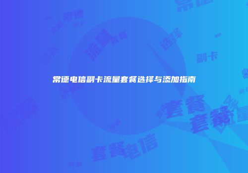 常德电信副卡流量套餐选择与添加指南