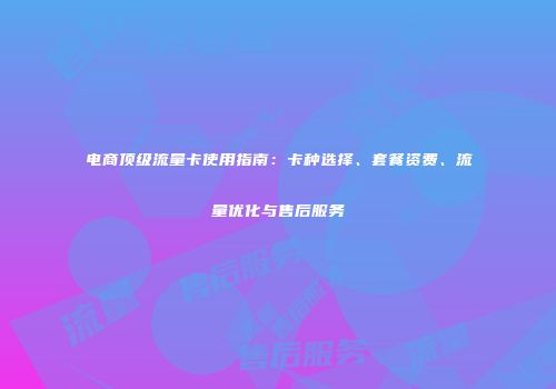 电商顶级流量卡使用指南：卡种选择、套餐资费、流量优化与售后服务