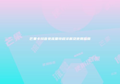 芒果卡抖音免流量特权详解及使用指南