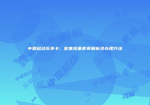 中国移动乐享卡:优惠流量套餐解析及办理方法