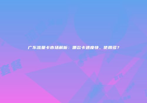 广东流量卡市场解析:哪款卡速度快、使用多?