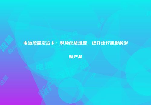 电池流量定位卡:解决续航难题,提升出行便利的创新产品