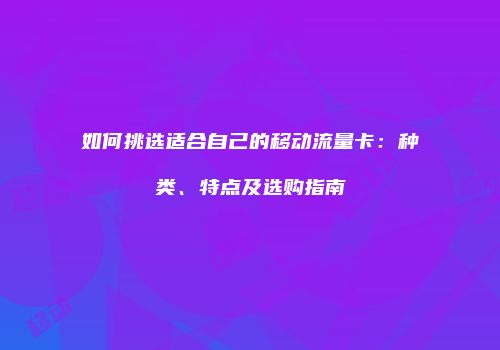 如何挑选适合自己的移动流量卡:种类、特点及选购指南