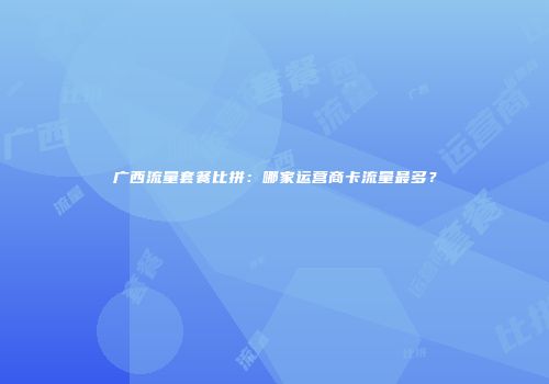 广西流量套餐比拼：哪家运营商卡流量最多？