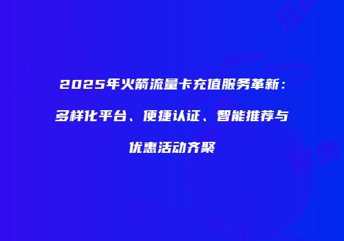 2025年火箭流量卡充值服务革新：多样化平台、便捷认证、智能推荐与优惠活动齐聚
