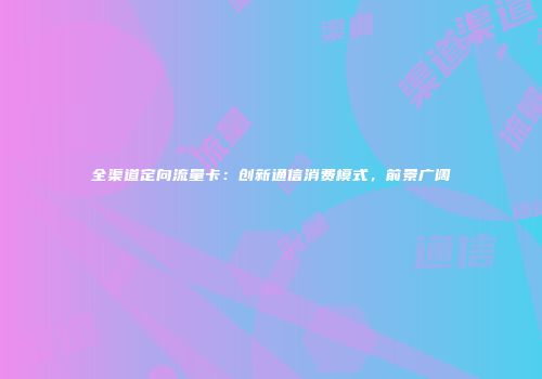 全渠道定向流量卡:创新通信消费模式,前景广阔