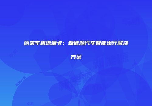 蔚来车机流量卡:新能源汽车智能出行解决方案