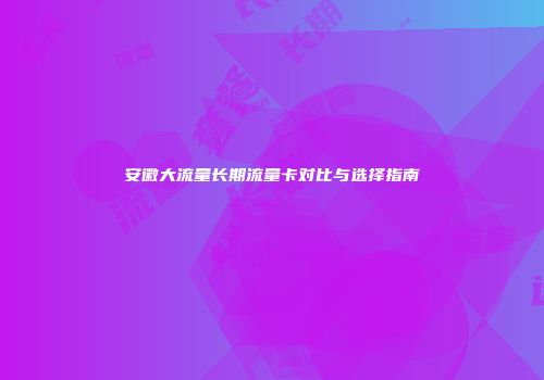 安徽大流量长期流量卡对比与选择指南