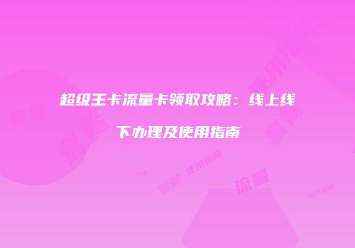 超级王卡流量卡领取攻略：线上线下办理及使用指南