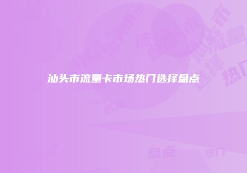 汕头市流量卡市场热门选择盘点