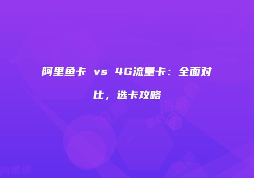 阿里鱼卡 vs 4G流量卡：全面对比，选卡攻略