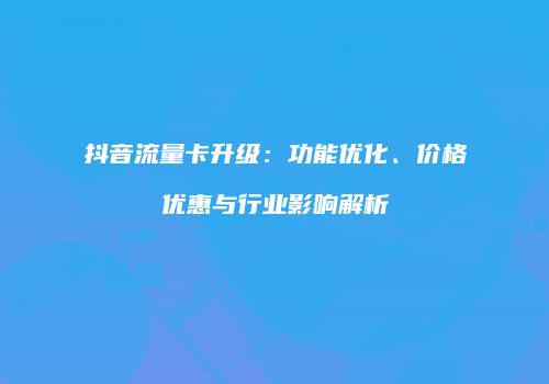 抖音流量卡升级：功能优化、价格优惠与行业影响解析