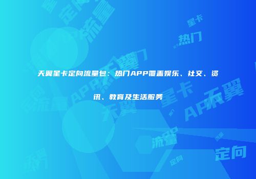 天翼星卡定向流量包:热门APP覆盖娱乐、社交、资讯、教育及生活服务