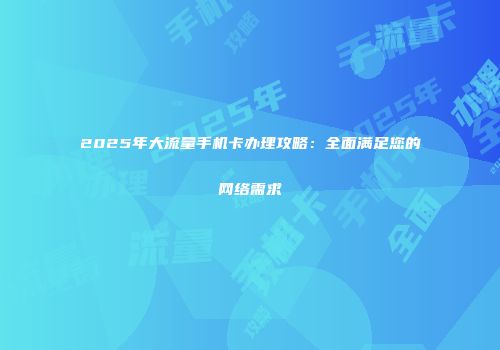 2025年大流量手机卡办理攻略:全面满足您的网络需求