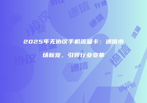 2025年无协议手机流量卡:通信市场新宠,引领行业变革