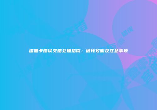 流量卡错误交错处理指南:退钱攻略及注意事项