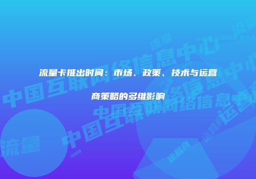 流量卡推出时间：市场、政策、技术与运营商策略的多维影响
