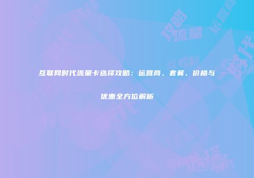 互联网时代流量卡选择攻略：运营商、套餐、价格与优惠全方位解析