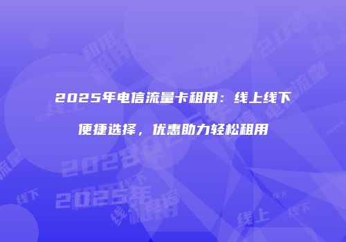 2025年电信流量卡租用:线上线下便捷选择,优惠助力轻松租用