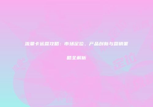 流量卡运营攻略：市场定位、产品创新与营销策略全解析