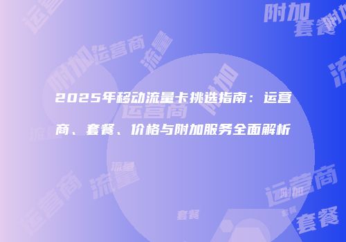 2025年移动流量卡挑选指南:运营商、套餐、价格与附加服务全面解析