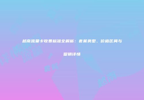 越南流量卡收费标准全解析:套餐类型、价格区间与促销详情