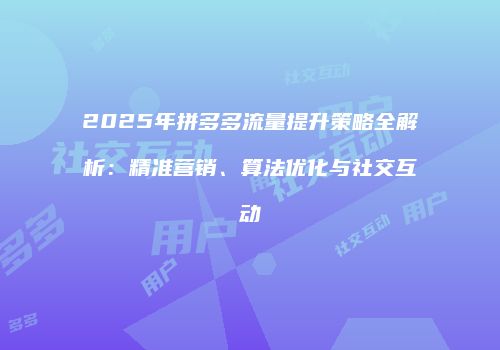 2025年拼多多流量提升策略全解析：精准营销、算法优化与社交互动
