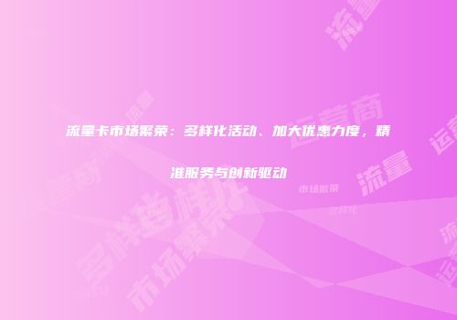 流量卡市场繁荣：多样化活动、加大优惠力度，精准服务与创新驱动