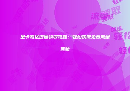 星卡赠送流量领取攻略：轻松获取免费流量体验