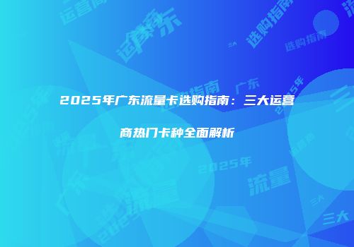 2025年广东流量卡选购指南:三大运营商热门卡种全面解析