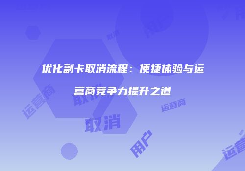优化副卡取消流程:便捷体验与运营商竞争力提升之道