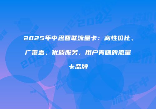 2025年中迅智联流量卡：高性价比、广覆盖、优质服务，用户青睐的流量卡品牌