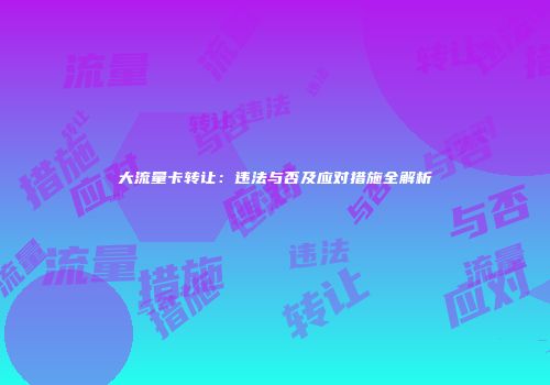 大流量卡转让:违法与否及应对措施全解析