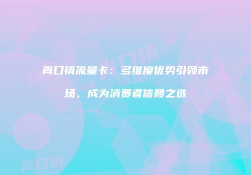 肖口镇流量卡:多维度优势引领市场,成为消费者信赖之选